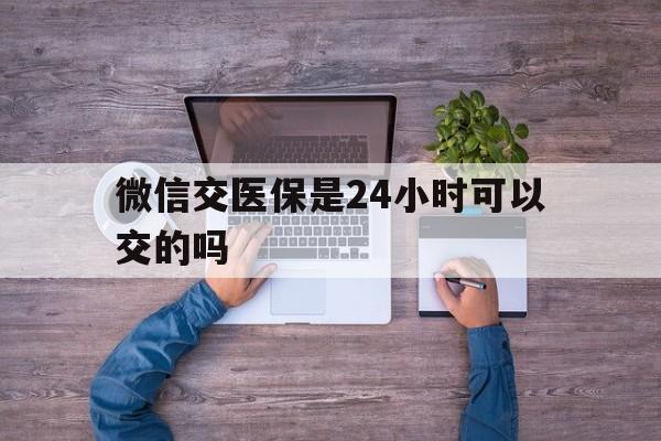 长兴最新微信交医保是24小时可以交的吗方法分析(最方便真实的长兴微信上交医保多久到账方法)