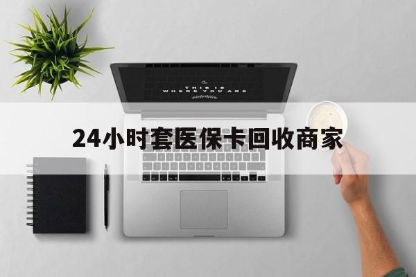长兴最新24小时套医保卡回收商家方法分析(最方便真实的长兴高价回收医保卡方法)