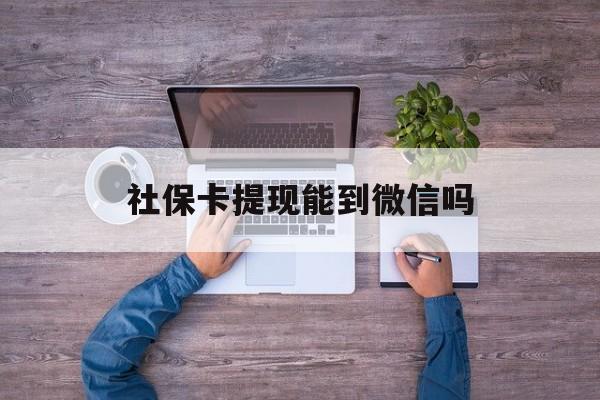长兴最新社保卡提现能到微信吗方法分析(最方便真实的长兴社保卡提现?方法)